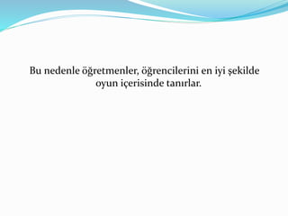 Bu nedenle öğretmenler, öğrencilerini en iyi şekilde 
oyun içerisinde tanırlar. 
 