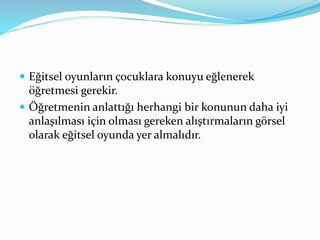  Eğitsel oyunların çocuklara konuyu eğlenerek 
öğretmesi gerekir. 
 Öğretmenin anlattığı herhangi bir konunun daha iyi 
anlaşılması için olması gereken alıştırmaların görsel 
olarak eğitsel oyunda yer almalıdır. 
 