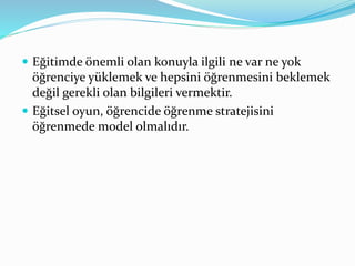  Eğitimde önemli olan konuyla ilgili ne var ne yok 
öğrenciye yüklemek ve hepsini öğrenmesini beklemek 
değil gerekli olan bilgileri vermektir. 
 Eğitsel oyun, öğrencide öğrenme stratejisini 
öğrenmede model olmalıdır. 
 
