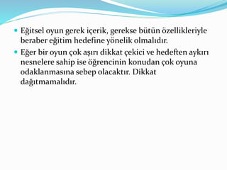  Eğitsel oyun gerek içerik, gerekse bütün özellikleriyle 
beraber eğitim hedefine yönelik olmalıdır. 
 Eğer bir oyun çok aşırı dikkat çekici ve hedeften aykırı 
nesnelere sahip ise öğrencinin konudan çok oyuna 
odaklanmasına sebep olacaktır. Dikkat 
dağıtmamalıdır. 
 
