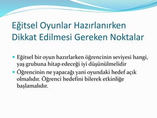 Eğitsel Oyunlar Hazırlanırken 
Dikkat Edilmesi Gereken Noktalar 
 Eğitsel bir oyun hazırlarken öğrencinin seviyesi hangi, 
yaş grubuna hitap edeceği iyi düşünülmelidir 
 Öğrencinin ne yapacağı yani oyundaki hedef açık 
olmalıdır. Öğrenci hedefini bilerek etkinliğe 
başlamalıdır. 
 