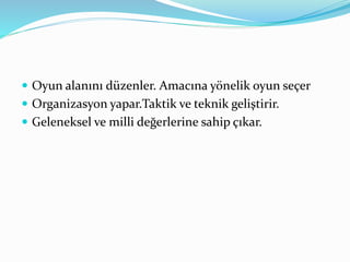  Oyun alanını düzenler. Amacına yönelik oyun seçer 
 Organizasyon yapar.Taktik ve teknik geliştirir. 
 Geleneksel ve milli değerlerine sahip çıkar. 
 