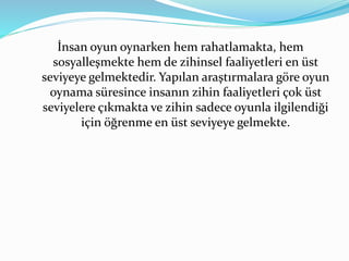 İnsan oyun oynarken hem rahatlamakta, hem 
sosyalleşmekte hem de zihinsel faaliyetleri en üst 
seviyeye gelmektedir. Yapılan araştırmalara göre oyun 
oynama süresince insanın zihin faaliyetleri çok üst 
seviyelere çıkmakta ve zihin sadece oyunla ilgilendiği 
için öğrenme en üst seviyeye gelmekte. 
 