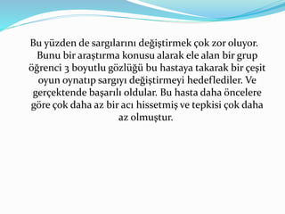 Bu yüzden de sargılarını değiştirmek çok zor oluyor. 
Bunu bir araştırma konusu alarak ele alan bir grup 
öğrenci 3 boyutlu gözlüğü bu hastaya takarak bir çeşit 
oyun oynatıp sargıyı değiştirmeyi hedeflediler. Ve 
gerçektende başarılı oldular. Bu hasta daha öncelere 
göre çok daha az bir acı hissetmiş ve tepkisi çok daha 
az olmuştur. 
 