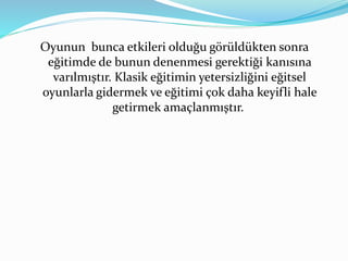 Oyunun bunca etkileri olduğu görüldükten sonra 
eğitimde de bunun denenmesi gerektiği kanısına 
varılmıştır. Klasik eğitimin yetersizliğini eğitsel 
oyunlarla gidermek ve eğitimi çok daha keyifli hale 
getirmek amaçlanmıştır. 
 