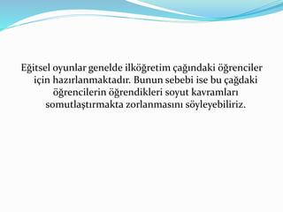 Eğitsel oyunlar genelde ilköğretim çağındaki öğrenciler 
için hazırlanmaktadır. Bunun sebebi ise bu çağdaki 
öğrencilerin öğrendikleri soyut kavramları 
somutlaştırmakta zorlanmasını söyleyebiliriz. 
 