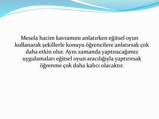 Mesela hacim kavramını anlatırken eğitsel oyun 
kullanarak şekillerle konuyu öğrencilere anlatırsak çok 
daha etkin olur. Aynı zamanda yaptıracağımız 
uygulamaları eğitsel oyun aracılığıyla yaptırırsak 
öğrenme çok daha kalıcı olacaktır. 
 