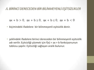 A. BİRİNCİ DERECEDEN BİR BİLİNMEYENLİ EŞİTSİZLİKLER

• biçimindeki ifadelere bir bilinmeyenli eşitsizlik denir.

• şeklindeki ifadelere birinci dereceden bir bilinmeyenli eşitsizlik
adı verilir. Eşitsizliği çözmek için f(x) = ax + b fonksiyonunun
tablosu yapılır. Eşitsizliği sağlayan aralık bulunur.

 