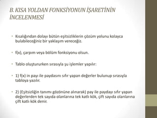 B. KISA YOLDAN FONKSİYONUN İŞARETİNİN
İNCELENMESİ
• Kısalığından dolayı bütün eşitsizliklerin çözüm yolunu kolayca
bulabileceğiniz bir yaklaşım vereceğiz.
• f(x), çarpım veya bölüm fonksiyonu olsun.
• Tablo oluştururken sırasıyla şu işlemler yapılır:
• 1) f(x) in payı ile paydasını sıfır yapan değerler bulunup sırasıyla
tabloya yazılır.
• 2) (Eşitsizliğin tanımı gözönüne alınarak) pay ile paydayı sıfır yapan
değerlerden tek sayıda olanlarına tek katlı kök, çift sayıda olanlarına
çift katlı kök denir.

 
