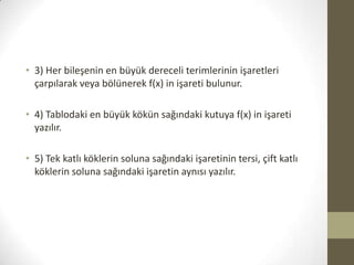 • 3) Her bileşenin en büyük dereceli terimlerinin işaretleri
çarpılarak veya bölünerek f(x) in işareti bulunur.
• 4) Tablodaki en büyük kökün sağındaki kutuya f(x) in işareti
yazılır.
• 5) Tek katlı köklerin soluna sağındaki işaretinin tersi, çift katlı
köklerin soluna sağındaki işaretin aynısı yazılır.

 