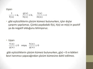 Uyarı

• gibi eşitsizliklerin çözüm kümesi bulunurken, içler dışlar
çarpımı yapılamaz. Çünkü paydadaki f(x), h(x) ve m(x) in pozitif
ya da negatif olduğunu bilmiyoruz.

• Uyarı

gibi eşitsizliklerin çözüm kümesi bulunurken, g(x) = 0 ın kökleri
kesri tanımsız yapacağından çözüm kümesine dahil edilmez.

 