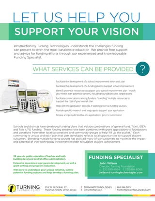 LET US HELP YOU 
SUPPORT YOUR VISION 
eInstruction by Turning Technologies understands the challenges funding 
can present to even the most passionate educator. We provide free support 
and advice for funding efforts through our experienced and knowledgeable 
Funding Specialist. 
WHAT SERVICES CAN BE PROVIDED ? 
Facilitate the development of a school improvement vision and plan 
Facilitate the development of a funding plan to support school improvement 
Identify potential resources to support your school improvement plan - match 
your needs with potential funders, including foundations and corporations 
Facilitate conversations among funders, “bundling” multiple resources to 
support the cost of your overall plan 
Help with the application process, if seeking external funding sources 
Provide specific research and language to support your application 
Review and provide feedback to applications prior to submission 
Schools and districts have developed funding plans that include combinations of general fund, Title I, IDEA 
and Title II/PD funding. These funding streams have been combined with grant applications to foundations 
and donations from other local corporations and community groups to help “fill up the bucket.” Each 
community is unique and each plan that gets developed reflects local opportunities to support student 
outcomes. Blending multiple funding sources has assisted many of our customers to maximize the impact 
and potential of their technology investment in order to support student achievement. 
John Wilson 
Director, Turning Foundation 
p: 330.599.4954 f: 330.884.6065 
jwilson@turningtechnologies.com 
33 years in public education (Teacher and both 
building-level and central office administrator). 
Extensive experience in program development, as well a 
grant writing and program evaluation. 
Will work to understand your unique initiative, outline 
potential funding options and help develop a funding plan. 
FUNDING SPECIALIST 
