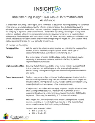 Implementing Insight 360 Cloud: Information and
Assistance
At eInstruction by Turning Technologies, we’re committed to education, including assisting our customers
in learning our products inside and out for effective implementation. Our dedication to providing
advanced products and an excellent customer experience has garnered a loyal customer base that views
our company as a partner rather than a vender. eInstruction by Turning Technologies readily elicits
customer feedback, taking it into consideration during the development process to create the best
products specifically designed with customers in mind. For those customers seeking a mobile response
option, please review the below details and information regarding our Insight 360 Cloud solution while
making a decision that best fits your particular environment.
10 Items to Consider
Purpose of Use: Will the teacher be collecting responses that are critical to the success of the
student, such as attendance or participation points? What type of
assessments: formative, summative, benchmarking, etc.?
Policies: Due to the nature of Insight 360 Cloud as a mobile device tool, it may be
necessary to review acceptable use policies if a BYOD policy will be
implemented simultaneously.
Implementation Plan: Ensuring that all those impacted by a new mobile initiative such as IT staff,
trainers, teachers, etc. will help prepare for an easy implementation.
eInstruction by Turning Technologies can assist with implementation efforts
and plans.
Power Management: Students may arrive at class to discover low battery power, in which devices
will automatically shut off during class and unable to respond to Insight 360
Cloud questions. Having clickers readily available so that students can easily
respond with clickers when power is low is recommended.
IT Staff: IT departments are tasked with managing large and complex infrastructures,
often utilizing limited resources. However, the involvement of the IT
department in planning, implementing and supporting Insight 360 Cloud is
important. Discussing the availability of IT assistance is advised.
Students: Most Insight 360 Cloud implementations involve use of personal student
devices. According to recent students, a majority of K-12 students have
access to web-enabled devices, including the following:
Students with Access to Tablets:
 41% of Grades K-2
 58% of Grades 3-5
 