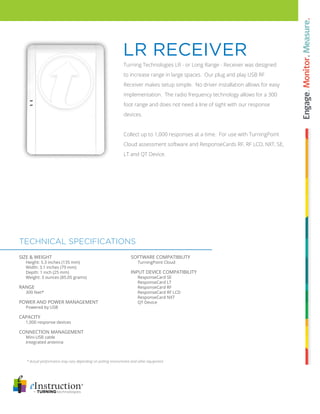 Turning Technologies LR - or Long Range - Receiver was designed
to increase range in large spaces. Our plug and play USB RF
Receiver makes setup simple. No driver installation allows for easy
implementation. The radio frequency technology allows for a 300
foot range and does not need a line of sight with our response
devices.
Collect up to 1,000 responses at a time. For use with TurningPoint
Cloud assessment software and ResponseCards RF, RF LCD, NXT, SE,
LT and QT Device.
LR Receiver
TECHNICAL Specifications
* Actual performance may vary depending on polling environment and other equipment
SOFTWARE COMPATIBILITY
TurningPoint Cloud
INPUT DEVICE COMPATIBILITY
ResponseCard SE
ResponseCard LT
ResponseCard RF
ResponseCard RF LCD
ResponseCard NXT
QT Device
SIZE & WEIGHT
Height: 5.3 inches (135 mm)
Width: 3.1 inches (79 mm)
Depth: 1 inch (25 mm)
Weight: 3 ounces (85.05 grams)
RANGE
300 feet*
POWER AND POWER MANAGEMENT
Powered by USB
Capacity
1,000 response devices
CONNECTION MANAGEMENT
Mini-USB cable
Integrated antenna