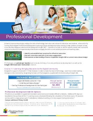 Professional Development Add-On Options
PD add-ons are available to supplement standard courses and accommodate different schedules. Additional PD days can
be added on the purchase of the 1:1 Learning course, scheduled following the completion of the initial course. PD sessions
can be used for a large group (up to 15 attendees), individual coaching or in-class support during instruction.*
Cost per additional PD day: $2,000
Enhance classroom learning by making the most of technology that’s clear and concise for educators and students. eInstruction by
Turning Technologies’ Professional Development courses go above and beyond product training to help institute concepts on how
to successfully integrate content and technology with Insight 360™. Tailored to a school or district’s specific needs, learn real world
classroom scenarios from experienced professionals and apply the skills to instructional practices and teaching styles.
	 • Identify and establish best practices for effective instruction
	 • Discover innovative solutions to increase engagement
	 • Demonstrate understanding of how to implement Insight 360 to current instructional design
PD Packages are priced per teacher and include a full day of on-site professional development as well as the
Insight 360 Classroom Instruction solution.
Course: 1:1 Learning: Bringing Educators to the Digital Community
Designed to support schools with 1:1 iPad initiatives in order to make the most of technology. Learn how to take teaching
strategies to the next level by recognizing the basics of iPad navigation, coupled with the functionality of Insight 360.
Professional Development
• Insight 360 Mobile License for 1 Year
• 16 GB iPad with Retina Display*
• One Day Professional Development for One Participant
*Course is available with or without the iPad.
Price per teacher
with iPad bundle:
$2,000
(Minimum of 5)
Price per teacher
without iPad bundle:
$1,500
(Minimum of 5)
PACKAGE INCLUDES:
*Days must be scheduled at least a month in advance in order to ensure PD Specialist
availability and software/hardware readiness. Cancellation policy: Please inform the PD
Specialist of any schedule changes at least two weeks prior to the scheduled PD.
1:1 Learning w/iPad Bundle SKU: IN-A-PDS001-0001
1:1 Learning NO iPad Bundle SKU: IN-A-PDS002-0001
PD Extension: TR-A-OTH004-0011
 