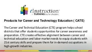 Products for Career and Technology Education ( CATE)
The Career and Technical Education (CTE) program helps school
districts that offer students opportunities for career awareness and
preparation. CTE creates effective alignment between career and
technical education and labor market needs to equip students with
21st century skills and prepare them for in-demand occupations in
high-growth industries.
 