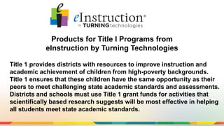 Products for Title I Programs from
eInstruction by Turning Technologies
Title 1 provides districts with resources to improve instruction and
academic achievement of children from high-poverty backgrounds.
Title 1 ensures that these children have the same opportunity as their
peers to meet challenging state academic standards and assessments.
Districts and schools must use Title 1 grant funds for activities that
scientifically based research suggests will be most effective in helping
all students meet state academic standards.
 