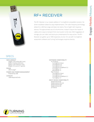 The RF+ Receiver is our newest addition in TurningPoint compatible receivers. No
driver installation allows for easy implementation. The radio frequency technology
allows for a 200 foot range and does not need a “line of sight” with response
devices. The approximate size of a thumb drive, it doesn’t require the hassle of
cables and is easy to transport from one location to the next. With 4 gigabytes of
storage, you can collect and store your presentations for easy access. The RF+
Receiver can gather up to 1000 responses at once. For use with TurningPoint
assessment software and Turning Technologies response devices.
RF+ RECEIVER
SIZE & WEIGHT
		 Height: 3.29 inches (83.5 mm)
		 Width: 9 inches (22.8 mm)
		 Depth: 0.36 inches (9.2 mm)
		 Weight: 0.4 ounce (11 grams)
RANGE
		 200 ft range*
POWER AND POWER MANAGEMENT
		 Powered by USB
CAPACITY
		 1000 ResponseCards
SOFTWARE COMPATIBILITY
		 PC Products
			 TurningPoint Cloud
			 TurningPoint 5.0
			 TurningPoint 4.5
			 TurningPoint AnyWhere 3.2
			 TurningKey 1.4
			 RemotePoll 1.5
		 Mac Products
			 TurningPoint Cloud
			 TurningPoint 5.0
			 TurningPoint AnyWhere 3.1
			 TurningKey 1.3
INPUT DEVICE COMPATIBILITY
		 ResponseCard RF
		 ResponseCard RF LCD
		 ResponseCard NXT
		 ResponseCard XR
		 QT Device
SPECS
 