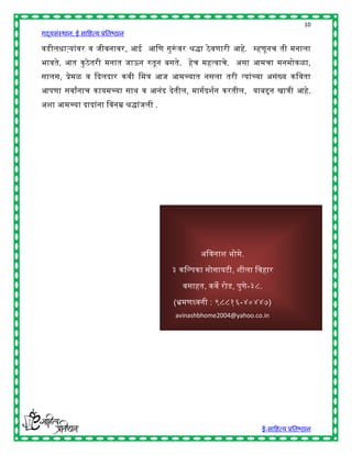 10
गद्यसंस्थान: ई साहित्य प्रतिष्ठान

वडीलिाऱ्यांवर व जीवनावर, आई आहण गुरूवर श्रद्धा ठे वणारी आिे. म्िणूनच ती मनाला
                                   ं
िावते, आत कु ठे तरी मनात जाऊन रुतून िसते. िेच मित्वाचे. असा आमचा मनमोकळा,
सालस, प्रेमळ व द्ददलदार कवी हमत्र आज आमच्यात नसला तरी त्यांच्या असंख्य कहवता
आपणा सवाांनाच कायमच्या सार् व आनंद देतील, मागषदशषन करतील, याििन खात्री आिे.
अशा आमच्या दादांना हवनम्र श्रद्धांजली .




                                                  अहवनाश िोमे.

                                          ३ कहल्पका सोसायटी, शीला हविार

                                             वसाित, कवे रोड, पुणे-३८.

                                          (भ्रमणध्वनी : ९८८१६-४०४४७)
                                           avinashbhome2004@yahoo.co.in




                                                                    ई-साहित्य प्रतिष्ठान
 