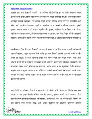 19
गद्यसंस्थान: ई साहित्य प्रतिष्ठान

यातिी छळ असा िोता की दिावी - िारावीच्या पररिेचं कें द्र दुस-या गावी असायचं. त्याचं

प्रचंड टेन्शन यायचं.कारण त्या गावात जायला ज्या कािी मयाषद्ददत एस.टी. असायच्या त्यावर

अवलंिून रािावं लागायचं. त्या आल्या, नािी आल्या, उहशरा आल्या तर? या काळजीत अिाष

जीव. अिाष इं ग्रजी-गहणताच्या शत्रूंनी र्रकापलेला. अशा अवस्र्ेत परीिा द्यायच्या. पुरेशी

पुस्तकं , क्स्पलास असलं कािी नव्ितं. एकमेकांची पुस्तकं , गाईड्स घेऊन हनिवायचं. (तेव्िा

शाळे ला मारलेल्या दांड्या, हशिकांचं समजावणं आठवायचं. पण वेळ हनघून गेलेली असायची

तोपयांत. आहण आता एकला चालो रे हशवाय गत्यंतर नािी. िे आपोआप हशकायला हमळायचं.)




दिावीच्या परीिा कें द्राच्या रठकाणी एक लांिचे काका राित िोते. िािा म्िणाले त्यांच्याकडे

रिा पररिेपुरतं. म्िणून रिायला गेले आहण दुस-याच द्ददवशी त्यांची म्िातारी आजी वारली.

घरात िा गोंिळ. ते कािी म्िणाले नव्िते तरी मीच हनघून आले पुन्िा घरीच. मला आता

आश्चयष वाटतं की या सगळया काळज्या आम्िी आमच्या इवल्याश्या जीवावर वािायचो. पण

पालकांना त्याचं कािी सोयर-सुतक नसायचं. आहण आता आपण मुलांच्या द्दकती काळज्या

वाितो. पण त्यामुळेच आपण त्यांना अहिक परावलंिी करून ठे वतो असं वाटतं. त्यांचं त्यांना

झगडू च देत नािी आपण. सगळं आयतं वायतं मागण्याआिीच. किी किी तर गरजेआिीच
देऊन ठे वतो आपण.




अशारीतीने दिावी-िारावीचे दोन मित्त्वाचे टप्पे संपले आहण हशिणाला हतर्ंच राम राम

घडला. कारण पुन्िा तेरावी कररता आणखी पुढच्या, दूरच्या गावी जावं लागणार िोतं.

िारावीत पास झालेल्या मुलींमध्ये मी एकटीच. आहण कािी मुलं. शी. सोित नािी मैहत्रणी तर

कसं जायचं एकटं एवढ्या लांि. अशी अत्यंत संकुहचत त्या काळाला अनुसरून झालेली



                                                                       ई-साहित्य प्रतिष्ठान
 