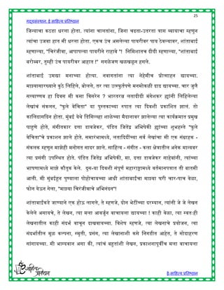 25
गद्यसंस्थान: ई साहित्य प्रतिष्ठान

हजन्याचा कठडा िरला िोता. त्यांना चालतांना, हजना चढता-उतरता त्रास व्यायाचा म्िणून

त्यांचा उजवा िात मी िरला िोता. एकच उं च असलेल्या पायरीवर पाय ठे वल्यावर, शांतािाई

म्िणाल्या, "हचरं जीवा, आपापल्या पायरीने रािावे "! हनहमशातच दीदी म्िणाल्या, "शांतािाई

िरोब्िर, तुम्िी उं च पायरीवर आिात !" सगळे जण खळखळू न िसले.

शांतािाई उमद्या         मनाच्या िोत्या. नवागतांना त्या नेिमीच प्रोत्सािन
                                                          े                        द्यायच्या.

माझ्यासारख्याने कु ठे हलहिले, िोलले, तर त्या उत्स्फु तषपणे मनमोकळी दाद द्यायच्या. चार जुलै

सत्त्याण्णव िा द्ददवस मी कसा हवसरे न ? िारतरत्न लतादीदी मंगेशकर ह्यांनी हलहिलेल्या

लेखांचं संकलन, "फु ले वेहचता" या पुस्तकाच्या रुपात त्या द्ददवशी प्रकाहशत झालं. तो

काहलदासद्ददन िोता. मुंिई येर्े हडहसल्व्िा शाळे च्या मैदानावर झालेल्या त्या कायषक्रमात प्रमुख

पाहुणे िोते, संगीतकार दत्ता डावजेकर, पंहडत हजतेंद्र अहिर्ेकी ह्यांच्या शुििस्ते "फु ले

वेहचता"चे प्रकाशन झाले िोते. समारं िामध्ये, लताद्दददींच्या सवष लेखांचा मी एक संग्रािक -

संकलक म्िणून माझेिी मनोगत सादर झाले. साहित्य - संगीत - कला िेत्रातील अनेक मान्यवर

त्या प्रसंगी उपहस्र्त िोते. पंहडत हजतेंद्र अहिर्ेकी, मा. दत्ता डावजेकर सािेिांनी, त्यांच्या

िार्णामध्ये माझे कौतुक के ले. दुस-या द्ददवशी संपूणष मिाराष्ट्रामध्ये वतषमानपत्रात ती िातमी

आली. मी मुंिईहून पुण्याला पोिोचायच्या आिी शांतािाईंचा माझ्या घरी चार-पाच वेळा,

फोन येऊन गेला, "माझ्या हचरं जीवाचे अहिनंदन"!

शांतािाईंकडे जाण्याने एक िोऊ लागले, ते म्िणजे, दोन िेटींच्या दरम्यान, त्यांनी जे जे लेखन

के लेले असायचे, ते लेखन, त्या मला आवजूषन वाचायला द्यायच्या ! कािी वेळा, त्या स्वतुःिी

लेखनातील कािी संदिष वाचून दाखवायच्या. हवशेर् म्िणजे, त्या लेखनाचे प्रयोजन, त्या

संदिाषतील मूळ कल्पना, स्मृती, प्रसंग, त्या लेखानाशी कसे हनगडीत आिेत, ते सोदािरण

सांगायच्या. मी िाग्यवान असा की, त्यांचं िहुतांशी लेखन, प्रकाशनापूवीच मला वाचायला




                                                                           ई-साहित्य प्रतिष्ठान
 
