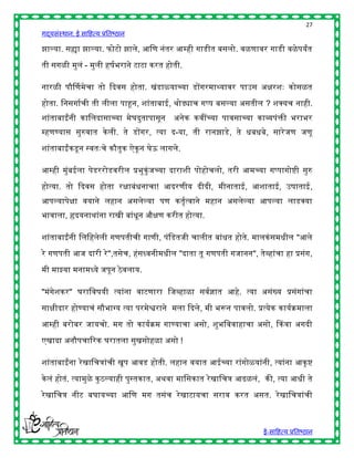 27
गद्यसंस्थान: ई साहित्य प्रतिष्ठान

झाल्या. सह्या झाल्या. फोटो झाले, आहण नंतर आम्िी गाडीत िसलो. वळणावर गाडी वळे पयांत

ती सगळी मुलं - मुली िर्षिराने टाटा करत िोती.

नारळी पौर्नणमेचा तो द्ददवस िोता. खंडाळयाच्या डोंगरमाथ्यावर पाउस अिरशुः कोसळत

िोता. हनसगाषची ती लीला पाहून, शांतािाई, र्ोड्याच गप्प िसल्या असतील ? शक्स्पयच नािी.
शांतािाईंनी काहलदासाच्या मेघदुतापासून      अनेक कवींच्या पावसाच्या काव्यपंिी िरािर
म्िणण्यास सुरुवात के ली. ते डोंगर, त्या द-या, ती रानझाडे, ते ििििे, सारे जण जणू

शांतािाईंकडू न स्वतुःचे कौतुक ऐकू न घेऊ लागले.

आम्िी मुंिईला पेडररोडवरील प्रिुकुंजच्या दाराशी पोिोचलो, तरी आमच्या गप्पागोष्ी सुरु

िोत्या. तो द्ददवस िोता रिािंिनाचा! आदरणीय दीदी, मीनाताई, आशाताई, उर्ाताई,
आपल्यापेिा वयाने लिान असलेल्या पण कतृषत्वाने मिान असलेल्या आपल्या लाडक्स्पया
िावाला, हृदयनार्ांना राखी िांिून औिण करीत िोत्या.

शांतािाईंनी हलहिलेली गणपतीची गाणी, पंहडतजी चालीत िांित िोते. मालकं समिील "आले
रे गणपती आज दारी रे ",तसेच, िंसध्वनीमिील "दाता तू गणपती गजानन", तेव्िांचा िा प्रसंग,

मी माझ्या मनामध्ये जपून ठे वलाय.

"मंगेशकर" घराहवर्यी त्यांना वाटणारा हजव्िाळा सवषज्ञात आिे. त्या असंख्य प्रसंगांचा

सािीदार िोण्याचं सौिाग्य त्या परमेश्वराने मला द्ददले, मी िरून पावलो. प्रत्येक कायषक्रमाला

आम्िी िरोिर जायचो. मग तो कायषक्रम गाण्याचा असो, शुिहववािाचा असो, ककवा अगदी

एखादा अनौपचाररक घरातला सुखसोिळा असो !

शांतािाईंना रे खाहचत्रांची खूप आवड िोती. लिान वयात आईच्या रांगोळयांनी, त्यांना आकृ ष्

के लं िोतं. त्यामुळे कु ठल्यािी पुस्तकात, अर्वा माहसकात रे खाहचत्र आढळलं, की, त्या आिी ते

रे खाहचत्र नीट िघायच्या आहण मग तसंच रे खाटायचा सराव करत असत. रे खाहचत्रांची



                                                                        ई-साहित्य प्रतिष्ठान
 