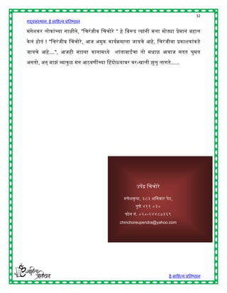 32
गद्यसंस्थान: ई साहित्य प्रतिष्ठान

मंगेशकर लोकांच्या सािीने, "हचरं जीव चचचोरे " िे हिरूद त्यांनी मला मोठ्या प्रेमानं ििाल

के लं िोतं ! "हचरं जीव चचचोरे , आज अमुक कायषक्रमाला जायचे आिे, हचरं जीवा प्रकाशकांकडे

जायचे आिे....", आजिी माझ्या कानामध्ये      शांतािाईंचा तो मिाळ आवाज सतत घुमत

असतो, अन् माझं व्याकु ळ मन आठवणींच्या चिदोळयावर वर-खाली झुलू लागते......




                                                      उपेंद्र चचचोरे

                                                    कप , ३८३           प ,
                                                     प ४११ ०३०
                                                      . ०२०-२४४८७३६९
                                              chinchoreupendra@yahoo.com




                                                                        ई-साहित्य प्रतिष्ठान
 