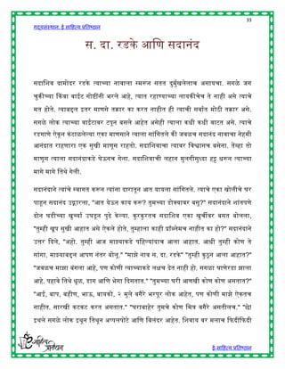 33
गद्यसंस्थान: ई साहित्य प्रतिष्ठान


                         स. दा. रडके आहण सदानंद


सदाहशव दामोदर रडके त्याच्या नावाला स्मरून सतत दुमुषखलेलाच असायचा. सगळे जग

चुकीच्या ककवा वाईट गोष्ींनी िरले आिे, त्यात रिाण्याच्या लायकीचेच ते नािी असे त्याचे

मत िोते. त्याििल इतर माणसे तक्रार का करत नािीत िी त्याची सवाषत मोठी तक्रार असे.

सगळे लोक त्याच्या वाईटावर टपून िसले आिेत असेिी त्याला किी किी वाटत असे. त्याचे
रडगाणे ऐकू न कं टाळलेल्या एका माणसाने त्याला सांहगतले की जवळच सदानंद नावाचा नेिमी
आनंदात रािणारा एक सुखी माणूस राितो. सदाहशवाचा त्यावर हवश्वासच िसेना. तेंव्िा तो
माणूस त्याला सदानंदाकडे घेऊनच गेला. सदाहशवाची लिान मुलगीसुध्दा िट्ट िरून त्याच्या

मागे मागे हतर्े गेली.

सदानंदाने त्यांचे स्वागत करून त्यांना दारातून आत यायला सांहगतले. त्याचे एका खोलीचे घर

पाहून सदानंद उद्गारला, "आत येऊन काय करू? तुमच्या डोक्स्पयावर िसू?" सदानंदाने शांतपणे

दोन घडीच्या खुच्याष उघडू न पुढे के ल्या. कु रकु रतच सदाहशव एका खुचीवर िसत िोलला,

"तुम्िी खूप सुखी आिात असे ऐकले िोते, तुम्िाला कािी प्रॉब्लेमच नािीत का िो?" सदानंदाने

उत्तर द्ददले, "अिो. तुम्िी आज माझ्याकडे पहिल्यांदाच आला आिात. आिी तुम्िी कोण ते

सांगा. माझ्याििल आपण नंतर िोलू." "माझे नाव स. दा. रडके " "तुम्िी कु ठू न आला आिात?"

"जवळच माझा िंगला आिे, पण कोणी त्याच्याकडे लिच देत नािी िो. सगळा घाणेरडा झाला

आिे. पिावे हतर्े िूळ, डाग आहण िेगा द्ददसतात." "तुमच्या घरी आणखी कोण कोण असतात?"

"आई, िाप, ििीण, िाऊ, िायको, २ मुले वगैरे िरपूर लोक आिेत, पण कोणी माझे ऐकतच

नािीत. सारखी कटकट करत असतात." "घरािािेर तुमचे कोण हमत्र वगैरे असतीलच." "छे!

इर्ले सगळे लोक इर्ून हतर्ून अप्पलपोटे आहण हिलंदर आिेत. हशवाय वर मलाच द्दफदीद्दफदी



                                                                     ई-साहित्य प्रतिष्ठान
 
