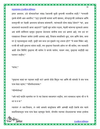 34
गद्यसंस्थान: ई साहित्य प्रतिष्ठान

िसत असतात. इर्े कोणािरोिर संिंि ठे वायची मुळी कु णाची लायकीच नािी." "परगावी

तुमचे कोणी आप्त असतील." "िट् ! पुण्याची माणसं िारी खंवचट, कोल्िापूरची ठसके िाज आहण

नागपूरची तर नेिमी आपलाच िडेजाव सांगणारी. त्यांच्याशी कोण संिंि ठे वेल?" "िरं , आज

माझ्याकडे कशासाठी आला आिात?" "तुम्िी खूप मजेत रािता, नेिमी चांगल्या मूडमध्ये असता

असं यांनी सांहगतलं म्िणून तुम्िाला िेटायला यांनीच मला इर्ं आणलं आिे. पण इर्ं तर

एवढ्याशा टीचिर जागेत इतकी अडगळ आिे, हशवाय सगळीकडे िूळ, डाग आहण िेगा. मला

तर िे पिावतसुध्दा नािी. तुम्िी कसं काय इर्ं सुखाने राहू शकता िो?" "ते माझं हसक्रेट आिे.

एरवी मी किी कु णाला सांगत नािी, पण तुम्िाला ऐकायचे असेल तर मी सांगेन, पण त्यासाठी

आिी दोन हमहनटे तुम्िाला मी सांगेन ते करावे लागेल. घािरू नका, तुम्िाला कािीिी कष्

पडणार नािीत."




"सांगा."




"तुम्िाला माझं घर पिावत नािी ना? आपले डोळे हमटू न र्घया आहण मी सांगतो ते मंत्र पाच

पाच वेळा म्िणा." "श्रीगणेशायनमुः"

"श्रीग्णेशैन्म्ि"

"असे घाई घाईने म्िणलेत तर ते त्या देवाला समजणार नािीत, जरा सावकाश म्िणा श्री ग णे

शा य न मुः"

त्यानंतर ॐ नमुःहशवाय, ॐ नमो िगवते वासुदवाय वगैरे आणखी कािी देवांचे मंत्र त्याने
                                       े

सदाहशवाकडू न पाच पाच वेळा म्िणवून घेतले. तोपयांत त्याच्या डोळयावरचा चष्मा िलके च



                                                                       ई-साहित्य प्रतिष्ठान
 