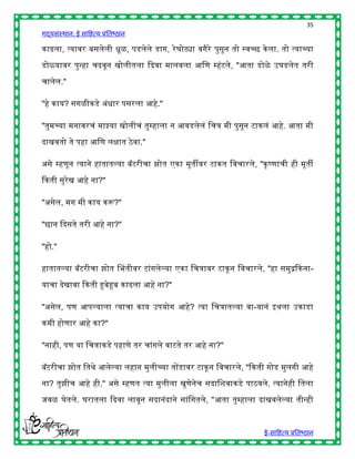 35
गद्यसंस्थान: ई साहित्य प्रतिष्ठान

काढला, त्यावर िसलेली िूळ, पडलेले डाग, रे घोट्या वगैरे पुसून तो स्वच्छ के ला. तो त्याच्या

डोळयावर पुन्िा चढवून खोलीतला द्ददवा मालवला आहण म्िंटले, "आता डोळे उघडलेत तरी

चालेल."

"िे काय? सगळीकडे अंिार पसरला आिे."

"तुमच्या मनावरचं माझ्या खोलीचं तुम्िाला न आवडलेलं हचत्र मी पुसून टाकलं आिे. आता मी

दाखवतो ते पिा आहण लिात ठे वा."

असे म्िणून त्याने िातातल्या िॅटरीचा झोत एका मूतीवर टाकत हवचारले, "कृ ष्णाची िी मूती

द्दकती सुरेख आिे ना?"

"असेल, मग मी काय करू?"

"छान द्ददसते तरी आिे ना?"

"िो."

िातातल्या िॅटरीचा झोत चितीवर टांगलेल्या एका हचत्रावर टाकू न हवचारले, "िा समुद्रद्दकना-

याचा देखावा द्दकती हुिेहूि काढला आिे ना?"

"असेल, पण आपल्याला त्याचा काय उपयोग आिे? त्या हचत्रातल्या वा-यानं इर्ला उकाडा

कमी िोणार आिे का?"

"नािी, पण या हचत्राकडे पिाणे तर चांगले वाटते तर आिे ना?"

िॅटरीचा झोत हतर्े आलेल्या लिान मुलीच्या तोंडावर टाकू न हवचारले, "द्दकती गोड मुलगी आिे

ना? तुझीच आिे िी." असे म्िणत त्या मुलीला खुणेनेच सदाहशवाकडे पाठवले. त्यानेिी हतला

जवळ घेतले. घरातला द्ददवा लावून सदानंदाने सांहगतले, "आता तुम्िाला दाखवलेल्या तीन्िी



                                                                        ई-साहित्य प्रतिष्ठान
 