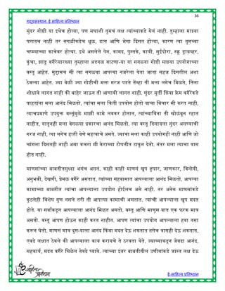 36
गद्यसंस्थान: ई साहित्य प्रतिष्ठान

सुंदर गोष्ी या इर्ेच िोत्या, पण मघाशी तुमचं लि त्यांच्याकडे गेलं नािी. तुम्िाला माझ्या

घरातच नािी तर सगळीकडेच िूळ, डाग आहण िेगा द्ददसत िोत्या, कारण त्या तुमच्या

चष्म्याच्या काचेवर िोत्या. इर्े असलेले पेन, कागद, पुस्तके , कात्री, सुईदोरा, स्क्रू ड्रायव्िर,

कुं चा, झाडू वगैरेसारख्या तुम्िाला अडगळ वाटणा-या या सगळया गोष्ी माझ्या उपयोगाच्या

वस्तू आिेत. मुिामच मी त्या सगळया आपल्या नजरे ला येता जाता सिज द्ददसतील अशा

ठे वल्या आिेत. ज्या वेळी ज्या गोष्ीची मला गरज पडते तेंव्िा ती मला लगेच हमळते, हतला

शोिावे लागत नािी की िािेर जाऊन ती आणावी लागत नािी. सुंदर मूती ककवा फ्रेम वगैरेंकडे

पाितांना मला आनंद हमळतो, त्यांचा मला द्दकती उपयोग िोतो याचा हवचार मी करत नािी,

त्याचप्रमाणे उपयुि वस्तूंमुळे माझी कामे लवकर िोतात, त्यांच्याहवना ती खोळं िून रिात

नािीत, यातूनिी मला वेगळया प्रकारचा आनंद हमळतो. त्या वस्तू द्ददसायला सुंदर असण्याची

गरज नािी, त्या लगेच िाती येणे मित्वाचे असते. ज्याचा मला कािी उपयोगिी नािी आहण जो

चांगला द्ददसतिी नािी असा कचरा मी के राच्या टोपलीत टाकू न देतो. नंतर मला त्याचा त्रास
िोत नािी.

माणसांच्या िाितीतसुध्दा असंच असतं. कािी कािी माणसं खूप हुर्ार, जाणकार, हवनोदी,

अनुिवी, देखणी, प्रेमळ वगैरे असतात, त्यांच्या सिवासात आपल्याला आनंद हमळतो. आपल्या

कामाच्या िाितीत त्यांचा आपल्याला उपयोग िोईलच असे नािी. तर अनेक माणसांकडे

कु ठलेिी हवशेर् गुण नसले तरी ती आपल्या कामाची असतात. त्यांची आपल्याला खूप मदत

िोते. या सवाांकडू न आपल्याला आनंद हमळत असतो. वस्तू आहण माणूस यात एक फरक मात्र

असतो. वस्तू आपण िोऊन कािी करत नािीत. आपण त्यांचा उपयोग आपल्याला िवा तसा

करून घेतो. माणसं मात्र दुस-याला आनंद ककवा मदत देऊ शकतात तसेच त्रासिी देऊ शकतात.

एवढे लिात ठे वले की आपल्याला काय करायचे ते ठरवता येते. ज्याच्याकडू न जेवढा आनंद,

सिकायष, मदत वगैरे हमळे ल तेवढे र्घयावे. त्याच्या इतर िाितीतील उणीवांकडे जास्त लि देऊ



                                                                             ई-साहित्य प्रतिष्ठान
 
