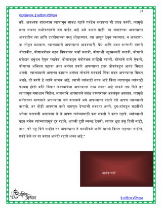 37
गद्यसंस्थान: ई साहित्य प्रतिष्ठान

नये, आवश्यक वाटल्यास त्यापासून सावि रिावे एवढेच करायचा मी प्रयत्न करतो. त्यामुळे

मला माझ्या सिोवतालचे जग वाईट आिे असे वाटत नािी. या जगातल्या आपल्याला

आवडतील त्या आहण उपयोगाच्या वस्तू शोिाव्यात, त्या आणून ठे वून र्घयाव्यात, न आवडणा-

या सोडू न द्याव्यात. त्याचप्रमाणे आपल्याला आवडणारी, प्रेम आहण मदत करणारी माणसे

जोडावीत, कोणािरोिर गिन हवर्यावर चचाष करावी, कोणाशी र्ट्टामस्करी करावी, कोणाचे

मजेदार अनुिव ऐकू न र्घयावेत, कोणाकडू न मनोरं जक माहिती र्घयावी. कोणाचे गाणे ऐकावे,
कोणाचा अहिनय पिावा अशा असंख्य प्रकारे आपल्याला इतर लोकांकडू न आनंद हमळत
असतो. त्याचप्रमाणे आपल्या कामात असंख्य लोकांचे सिकायष ककवा मदत आपल्याला हमळत

असते. ती करणे िे त्यांचे कामच आिे, त्याची त्यांनािी गरज आिे ककवा त्यापासून त्यांचािी
फायदा िोतो वगैरे हवचार करण्यापेिा आपल्याला लाि झाला आिे याकडे लि द्ददले तर
त्यापासून समािान हमळे ल. माणसांचे आपसातले संिंि परस्परावर अवलंिून असतात. त्यामुळे
समोरच्या माणसाने आपल्याला कसे वागवावे असे आपल्याला वाटते तसे आपण त्याच्याशी
वागलो, तर तोिी आपणास तशी वागणूक देण्याची शक्स्पयता असते. दुस-यांकडू न मदतीची

अपेिा करायची असल्यास जे जे आपण त्यांच्यासाठी करू शकतो ते करत रिावे. ज्यांच्याशी

पटत नसेल त्यांच्यापासून दूर रिावे. आपली दृष्ी स्वच्छ ठे वली, त्यावर िूळ िसू द्ददली नािी,

डाग, चरे पडू द्ददले नािीत तर आपल्याला ते सगळीकडे आहण सारखे द्ददसत रािणार नािीत.

एवढे के ले तर या जगात आनंदी रिाणे शक्स्पय आिे."




                                                          आनंद घारे




                                                                        ई-साहित्य प्रतिष्ठान
 