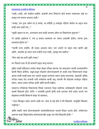 39
गद्यसंस्थान: ई साहित्य प्रतिष्ठान

"नािी...नािी, तसे कािीच नािीये. िािांनी मला हवचारले िोते क्स्पलास लावायचा आिे का
म्िणून पण मलाच आवडत नािी."

"अच्छा, पण तुला जमेल का िे सगळे , या वर्ीिी तू शाळे तून पहिला येशील या ििल मला
कािी शंका नािी पण..."

"तुम्िी आिात ना सर, अभ्यासात मला कािी अडचण असेल तर हवचारे नच तुम्िाला "

"ते आम्िी आिोतच रे , पण तू क्स्पलास लावलास तर जास्त उजळणी िोईल, त्याचा तुला
फायदाच िोईल ना "

"त्याची गरज नािीये. मी माझा अभ्यास स्वत: करू शकतो या ििल मला खात्री आिे
आहण...क्स्पलासेस िा प्रकार मला किीच पटत नािी...म्िणून मग नािीच."

"ठीक आिे मग,जशी तुझी इच्छा."

सर हनघाले तसा तो िी माघारी वळू न चालू लागला.

पुढील कािी महिन्यात शाळे त जेव्िा जेव्िा परीिा झाल्या त्या सगळयात त्याची अभ्यासातील
प्रगती द्ददसत िोतीच. अिून-मिून सोिमने िोलल्याप्रमाणे तो कािी शंका हवचारायचा तेव्िा
आपण याची कािी मदत करू शकतो म्िणून सरांनाच जास्त आनंद वाटायचा. जसजशी अंहतम
परीिा जवळ येऊ लागली तशी सवाांनाच खात्री वाटू लागली की सोिमच शाळे तून पहिला
येणार. िघता िघता परीिा आली आहण संपली देखील.

लवकरच परीिेच्या हनकालाचा द्ददवस उजाडला तेव्िा सवाांच्या अपेिेप्रमाणे सोिमने उत्तम
माक्स्पसष हमळवले िोते. मेरीट ४ माकाांनी हुकली िोती याचे इतरांना र्ोडे वाईट वाटले पण
सोिमला सरांनी हवचारले तेव्िा तो म्िणाला,

" मला हिलकु ल वाईट वाटले नािी सर. मला जे िवे िोते ते मी हमळवले. यापुढेिी हमळवत
रािीनच."

आहण शेवटी त्याने िोलल्याप्रमाणे क्स्पलासेसहशवायच यशाचे हशखर गाठले िोते. राणेसरांना
आपल्या नव्या हवद्याथ्याांना सांगण्यासारखी अजून एक गोष् हमळाली िोती. "

                                                                        ई-साहित्य प्रतिष्ठान
 