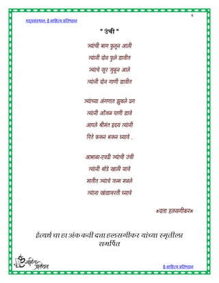 6
गद्यसंस्थान: ई साहित्य प्रतिष्ठान

                                           " उं ची "

                                     ज्यची बयग फलून आली
                                       ां       ु

                                      त्यनी दोन फले द्ययवीत
                                        ां       ु

                                      ज्यचे सू र जुळून आले
                                        ां

                                     त्यनी दोन गयणी द्ययवीत
                                       ां


                                    ज्यच््य अांगणयत झुकले ढग
                                      ां

                                     त्यनी ओांजळ पयणी द्ययवे
                                       ां

                                    आपले श्रीमांत हृद् त्यनी
                                                         ां

                                     ररते करून भरून घ््यवे .


                                    आभयळय-एवढी ज्यची उांची
                                                 ां

                                      त्यनी थोडे खयली ्यवे
                                        ां

                                     मयतीत ज्यचे जन्म मळले
                                             ां

                                     त्यनय खयद्ययवरती घ््यवे
                                       ां   ां


                                                               …दत्तय हलसगीकर…



      ईत्यर्थ चा हा अंक कवी दत्ता हलसगीकर यांच्या स्मृतीला
                             समर्पित


                                                                 ई-साहित्य प्रतिष्ठान
 