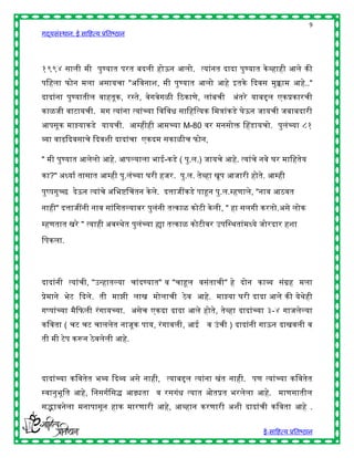 9
गद्यसंस्थान: ई साहित्य प्रतिष्ठान




१९९४ साली मी पुण्यात परत िदली िोऊन आलो. त्यांनत दादा पुण्यात के व्िािी आले की
पहिला फोन मला असायचा "अहवनाश, मी पुण्यात आलो आिे इतके द्ददवस मुक्काम आिे.."
दादांना पुण्यातील वाितूक, रस्ते, वेगवेगळी रठकाणे, लांिची      अंतरे याििल एकप्रकारची
काळजी वाटायची. मग त्यांना त्यांच्या हवहवि साहिहत्यक हमत्रांकडे घेऊन जायची जिािदारी
आपसूक माझ्याकडे यायची. आम्िीिी आमच्या M-80 वर मनसोि चिडायचो. पुलंच्या ८१
व्या वाढद्ददवसाचे द्ददवशी दादांचा एकदम सकाळीच फोन,

" मी पुण्यात आलेलो आिे. आपल्याला िाई-कडे ( पु.ल.) जायचे आिे. त्यांचे नवे घर माहितेय

का?" अध्याष तासात आम्िी पु.लंच्या घरी िजर. पु.ल. तेव्िा खूप आजारी िोते. आम्िी
पुष्पगुच्छ देऊन त्यांचे अहिष्चचतन के ले. दत्ताजींकडे पाहून पु.ल.म्िणाले, "नाव आठवत

नािी" दत्ताजींनी नाव सांहगतल्यावर पुलंनी तत्काळ कोटी के ली, " िा सलगी करतो.असे लोक

म्िणतात खरे " त्यािी अवस्र्ेत पुलंच्या ह्या तत्काळ कोटीवर उपहस्र्तांमध्ये जोरदार िशा

हपकला.




दादांनी त्यांची, "उन्िातल्या चांदण्यात" व "चाहूल वसंताची" िे दोन काव्य संग्रि मला
प्रेमाने िेट द्ददले. ती माझी लाख मोलाची ठे व आिे. माझ्या घरी दादा आले की येर्ेिी
गप्पांच्या मैद्दफली रं गायच्या. असेच एकदा दादा आले िोते, तेव्िा दादांच्या ३-४ गाजलेल्या
कहवता ( चट चट चाललेत नाजूक पाय, रं गावली, आई व उं ची ) दादांनी गाऊन दाखवली व
ती मी टेप करून ठे वलेली आिे.



दादांच्या कहवतेत िव्य द्ददव्य असे नािी, त्याििल त्यांना खंत नािी. पण त्यांच्या कहवतेत
स्वानुिूहत आिे, हनसगषहसद्ध आढ्यता व रसगंि त्यात ओतप्रत िरलेला आिे. माणसातील
सद्भावनेला मनापासून िाक मारणारी आिे, आव्िान करणारी अशी दादांची कहवता आिे .


                                                                        ई-साहित्य प्रतिष्ठान
 