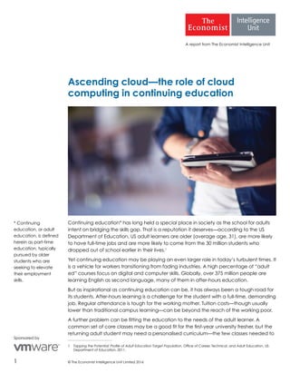 © The Economist Intelligence Unit Limited 20161
A report from The Economist Intelligence Unit
Ascending cloud—the role of cloud
computing in continuing education
Continuing education* has long held a special place in society as the school for adults
intent on bridging the skills gap. That is a reputation it deserves—according to the US
Department of Education, US adult learners are older (average age, 31), are more likely
to have full-time jobs and are more likely to come from the 30 million students who
dropped out of school earlier in their lives.1
Yet continuing education may be playing an even larger role in today’s turbulent times. It
is a vehicle for workers transitioning from fading industries. A high percentage of “adult
ed” courses focus on digital and computer skills. Globally, over 375 million people are
learning English as second language, many of them in after-hours education.
But as inspirational as continuing education can be, it has always been a tough road for
its students. After-hours learning is a challenge for the student with a full-time, demanding
job. Regular attendance is tough for the working mother. Tuition costs—though usually
lower than traditional campus learning—can be beyond the reach of the working poor.
A further problem can be fitting the education to the needs of the adult learner. A
common set of core classes may be a good fit for the first-year university fresher, but the
returning adult student may need a personalised curriculum—the few classes needed to
1	 Tapping the Potential: Profile of Adult Education Target Population, Office of Career, Technical, and Adult Education, US
Department of Education, 2011.
Sponsored by
* Continuing
education, or adult
education, is defined
herein as part-time
education, typically
pursued by older
students who are
seeking to elevate
their employment
skills.
 