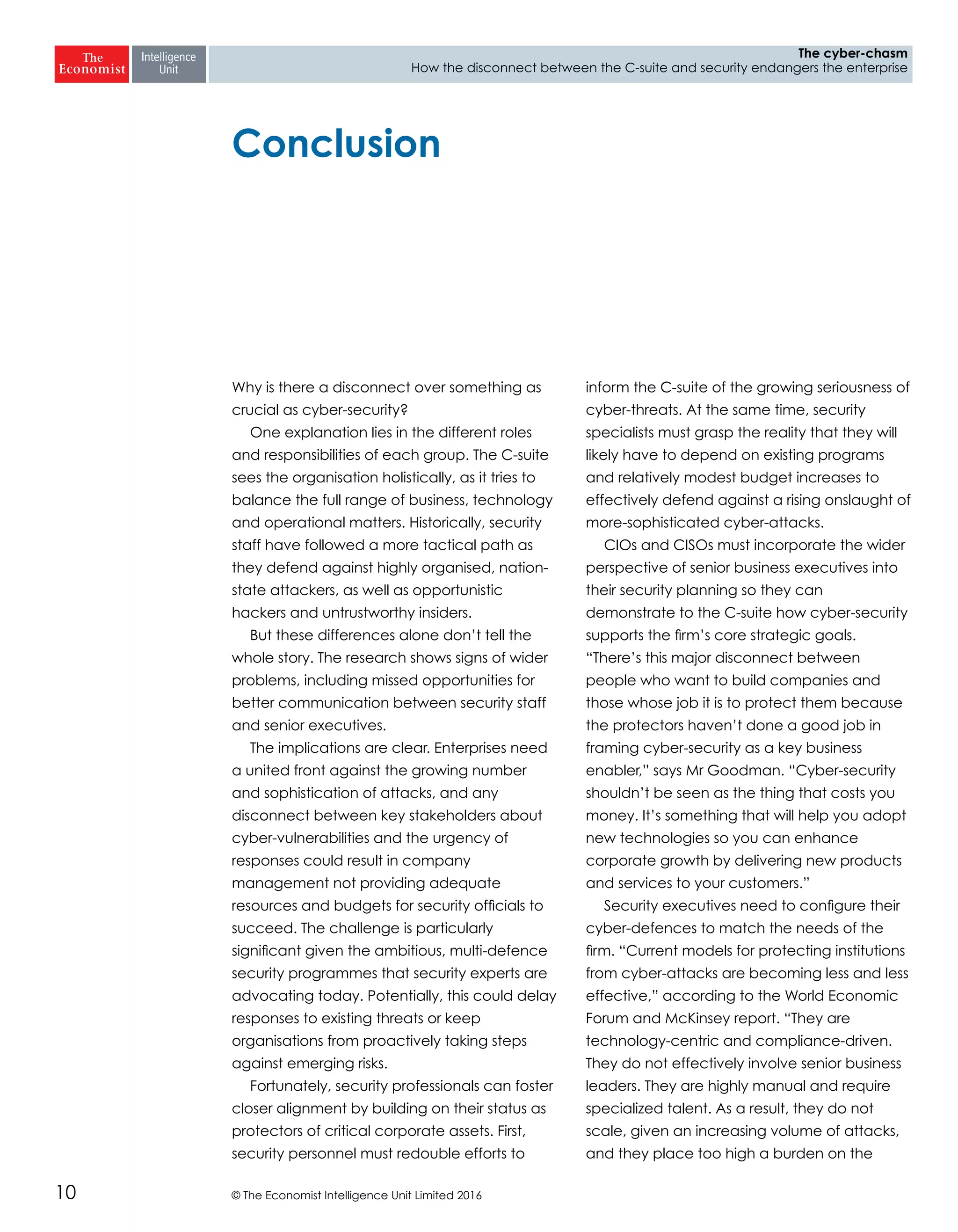 © The Economist Intelligence Unit Limited 201610
The cyber-chasm
How the disconnect between the C-suite and security endangers the enterprise
Conclusion
Why is there a disconnect over something as
crucial as cyber-security?
One explanation lies in the different roles
and responsibilities of each group. The C-suite
sees the organisation holistically, as it tries to
balance the full range of business, technology
and operational matters. Historically, security
staff have followed a more tactical path as
they defend against highly organised, nation-
state attackers, as well as opportunistic
hackers and untrustworthy insiders.
But these differences alone don’t tell the
whole story. The research shows signs of wider
problems, including missed opportunities for
better communication between security staff
and senior executives.
The implications are clear. Enterprises need
a united front against the growing number
and sophistication of attacks, and any
disconnect between key stakeholders about
cyber-vulnerabilities and the urgency of
responses could result in company
management not providing adequate
resources and budgets for security officials to
succeed. The challenge is particularly
significant given the ambitious, multi-defence
security programmes that security experts are
advocating today. Potentially, this could delay
responses to existing threats or keep
organisations from proactively taking steps
against emerging risks.
Fortunately, security professionals can foster
closer alignment by building on their status as
protectors of critical corporate assets. First,
security personnel must redouble efforts to
inform the C-suite of the growing seriousness of
cyber-threats. At the same time, security
specialists must grasp the reality that they will
likely have to depend on existing programs
and relatively modest budget increases to
effectively defend against a rising onslaught of
more-sophisticated cyber-attacks.
CIOs and CISOs must incorporate the wider
perspective of senior business executives into
their security planning so they can
demonstrate to the C-suite how cyber-security
supports the firm’s core strategic goals.
“There’s this major disconnect between
people who want to build companies and
those whose job it is to protect them because
the protectors haven’t done a good job in
framing cyber-security as a key business
enabler,” says Mr Goodman. “Cyber-security
shouldn’t be seen as the thing that costs you
money. It’s something that will help you adopt
new technologies so you can enhance
corporate growth by delivering new products
and services to your customers.”
Security executives need to configure their
cyber-defences to match the needs of the
firm. “Current models for protecting institutions
from cyber-attacks are becoming less and less
effective,” according to the World Economic
Forum and McKinsey report. “They are
technology-centric and compliance-driven.
They do not effectively involve senior business
leaders. They are highly manual and require
specialized talent. As a result, they do not
scale, given an increasing volume of attacks,
and they place too high a burden on the
 