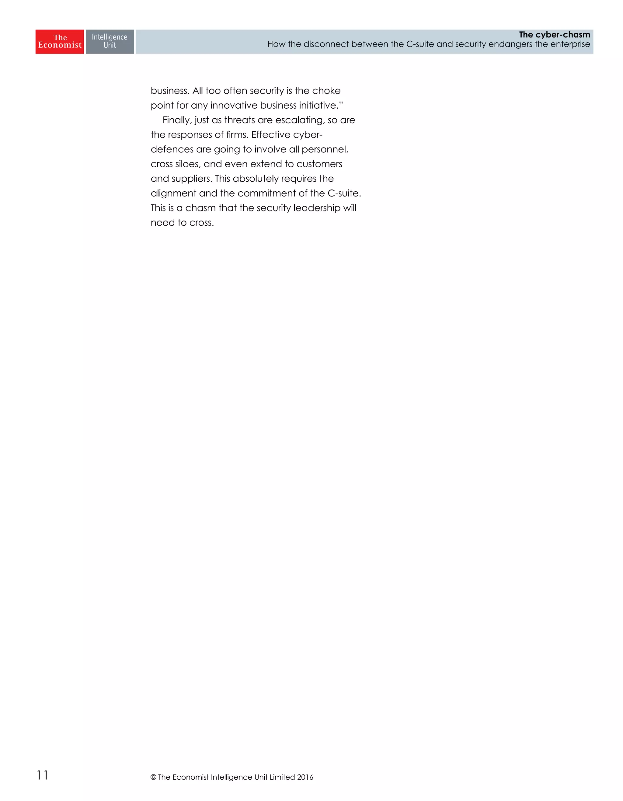© The Economist Intelligence Unit Limited 201611
The cyber-chasm
How the disconnect between the C-suite and security endangers the enterprise
business. All too often security is the choke
point for any innovative business initiative.”
Finally, just as threats are escalating, so are
the responses of firms. Effective cyber-
defences are going to involve all personnel,
cross siloes, and even extend to customers
and suppliers. This absolutely requires the
alignment and the commitment of the C-suite.
This is a chasm that the security leadership will
need to cross.
 