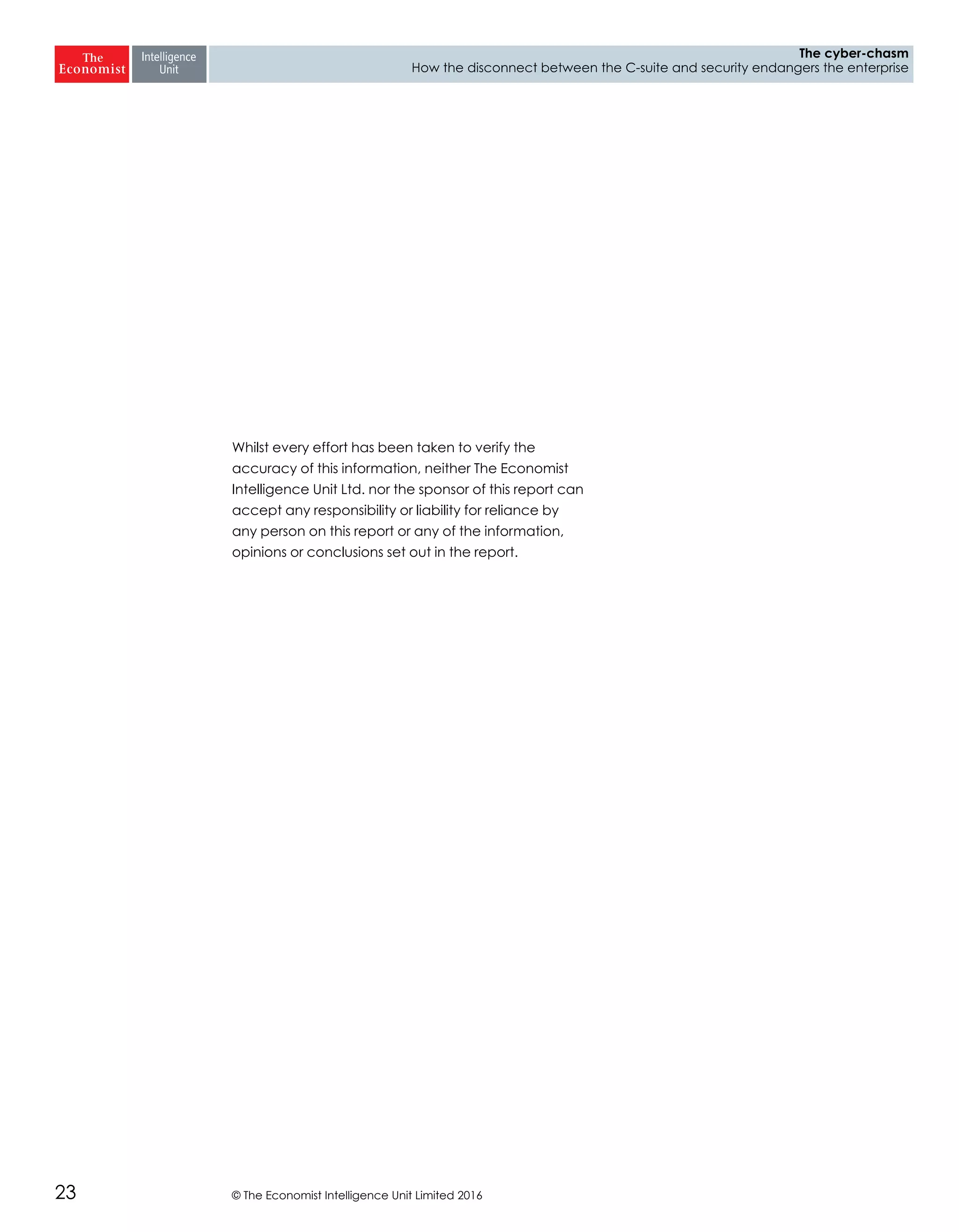 © The Economist Intelligence Unit Limited 201623
The cyber-chasm
How the disconnect between the C-suite and security endangers the enterprise
Whilst every effort has been taken to verify the
accuracy of this information, neither The Economist
Intelligence Unit Ltd. nor the sponsor of this report can
accept any responsibility or liability for reliance by
any person on this report or any of the information,
opinions or conclusions set out in the report.
 
