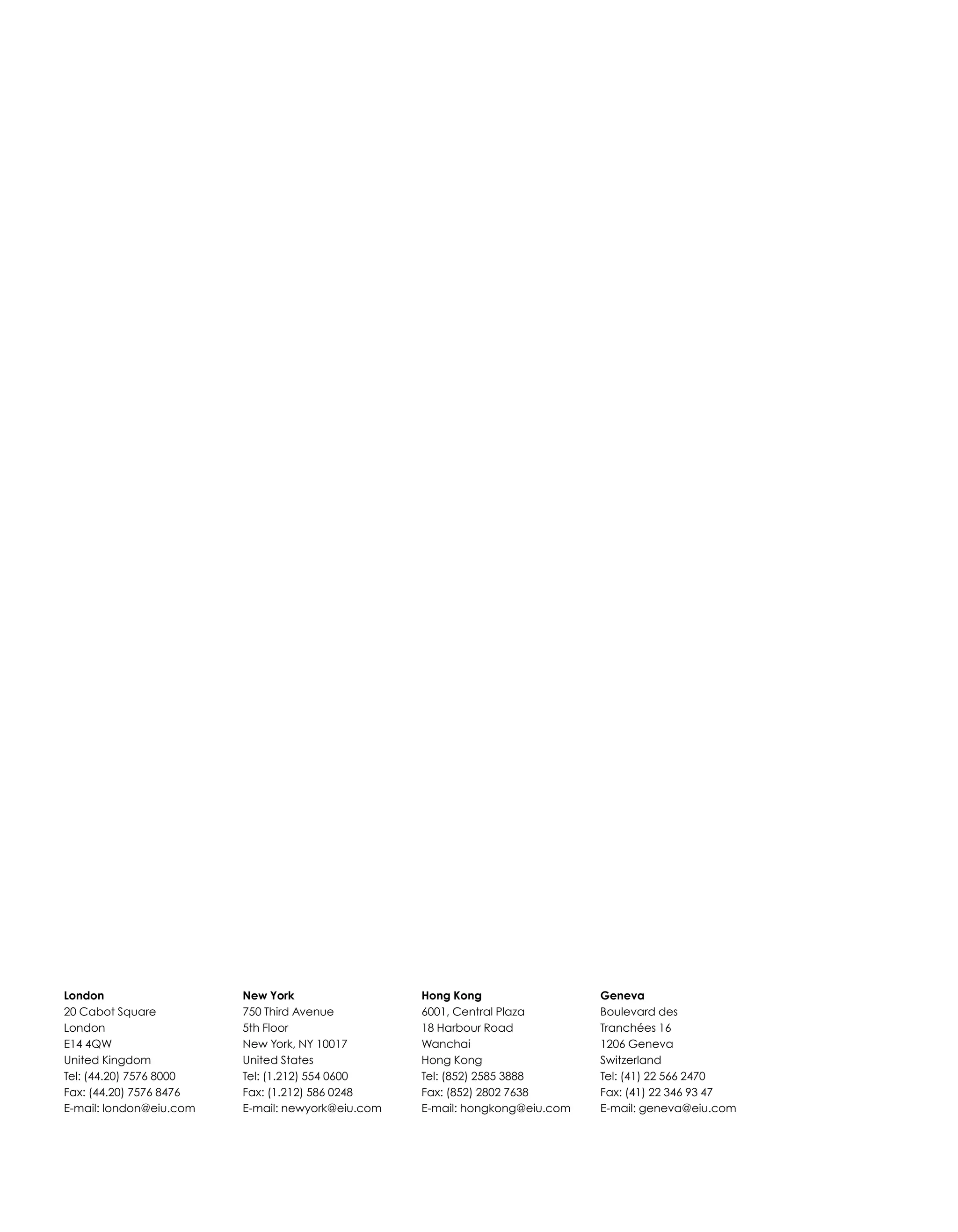 London
20 Cabot Square
London
E14 4QW
United Kingdom
Tel: (44.20) 7576 8000
Fax: (44.20) 7576 8476
E-mail: london@eiu.com
New York
750 Third Avenue
5th Floor
New York, NY 10017
United States
Tel: (1.212) 554 0600
Fax: (1.212) 586 0248
E-mail: newyork@eiu.com
Hong Kong
6001, Central Plaza
18 Harbour Road
Wanchai
Hong Kong
Tel: (852) 2585 3888
Fax: (852) 2802 7638
E-mail: hongkong@eiu.com
Geneva
Boulevard des
Tranchées 16
1206 Geneva
Switzerland
Tel: (41) 22 566 2470
Fax: (41) 22 346 93 47
E-mail: geneva@eiu.com
 