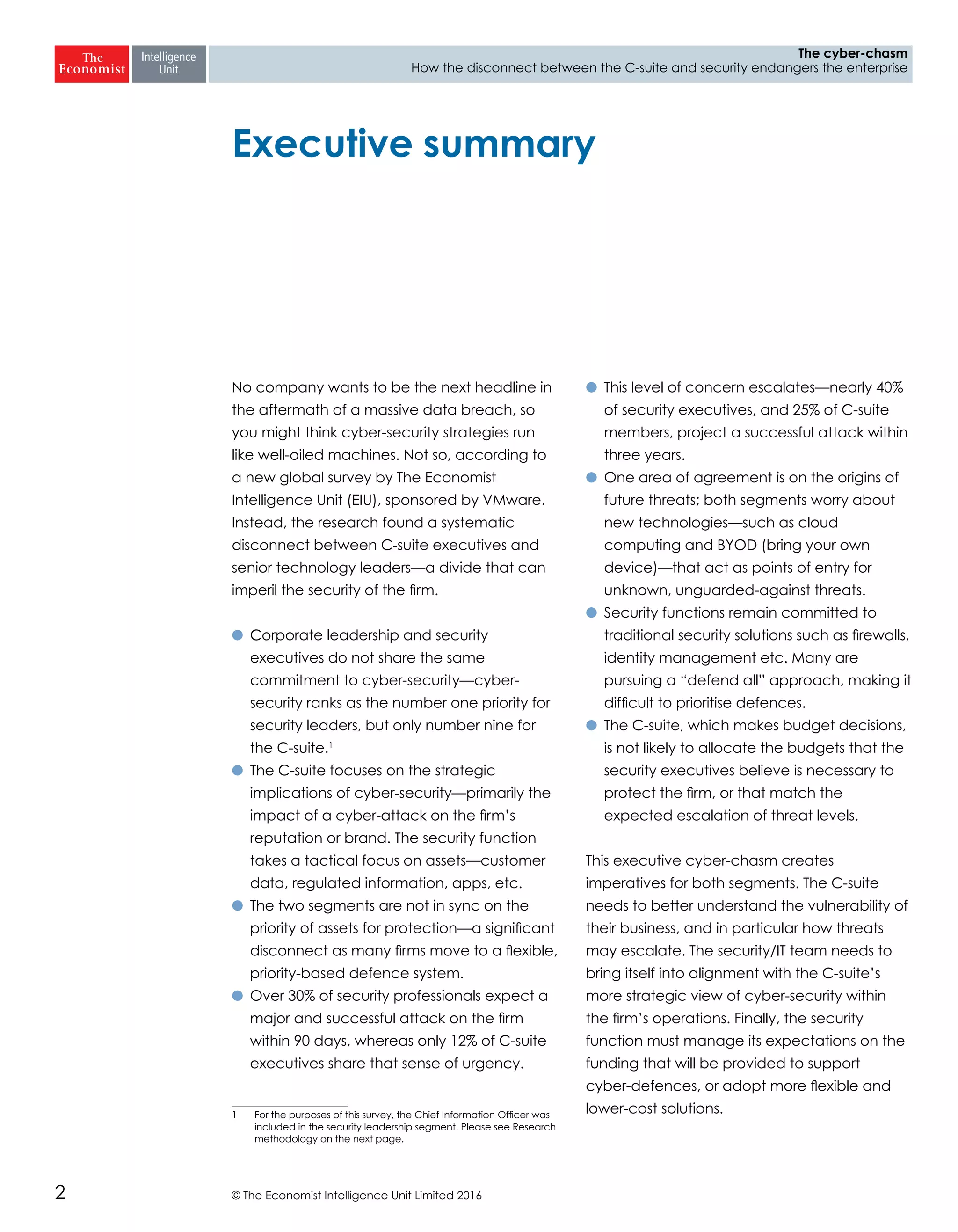 © The Economist Intelligence Unit Limited 20162
The cyber-chasm
How the disconnect between the C-suite and security endangers the enterprise
No company wants to be the next headline in
the aftermath of a massive data breach, so
you might think cyber-security strategies run
like well-oiled machines. Not so, according to
a new global survey by The Economist
Intelligence Unit (EIU), sponsored by VMware.
Instead, the research found a systematic
disconnect between C-suite executives and
senior technology leaders—a divide that can
imperil the security of the firm.
l	 Corporate leadership and security
executives do not share the same
commitment to cyber-security—cyber-
security ranks as the number one priority for
security leaders, but only number nine for
the C-suite.1
l	 The C-suite focuses on the strategic
implications of cyber-security—primarily the
impact of a cyber-attack on the firm’s
reputation or brand. The security function
takes a tactical focus on assets—customer
data, regulated information, apps, etc.
l	 The two segments are not in sync on the
priority of assets for protection—a significant
disconnect as many firms move to a flexible,
priority-based defence system.
l	 Over 30% of security professionals expect a
major and successful attack on the firm
within 90 days, whereas only 12% of C-suite
executives share that sense of urgency.
1	 For the purposes of this survey, the Chief Information Officer was
included in the security leadership segment. Please see Research
methodology on the next page.
l	 This level of concern escalates—nearly 40%
of security executives, and 25% of C-suite
members, project a successful attack within
three years.
l	 One area of agreement is on the origins of
future threats; both segments worry about
new technologies—such as cloud
computing and BYOD (bring your own
device)—that act as points of entry for
unknown, unguarded-against threats.
l	 Security functions remain committed to
traditional security solutions such as firewalls,
identity management etc. Many are
pursuing a “defend all” approach, making it
difficult to prioritise defences.
l	 The C-suite, which makes budget decisions,
is not likely to allocate the budgets that the
security executives believe is necessary to
protect the firm, or that match the
expected escalation of threat levels.
This executive cyber-chasm creates
imperatives for both segments. The C-suite
needs to better understand the vulnerability of
their business, and in particular how threats
may escalate. The security/IT team needs to
bring itself into alignment with the C-suite’s
more strategic view of cyber-security within
the firm’s operations. Finally, the security
function must manage its expectations on the
funding that will be provided to support
cyber-defences, or adopt more flexible and
lower-cost solutions.
Executive summary
 