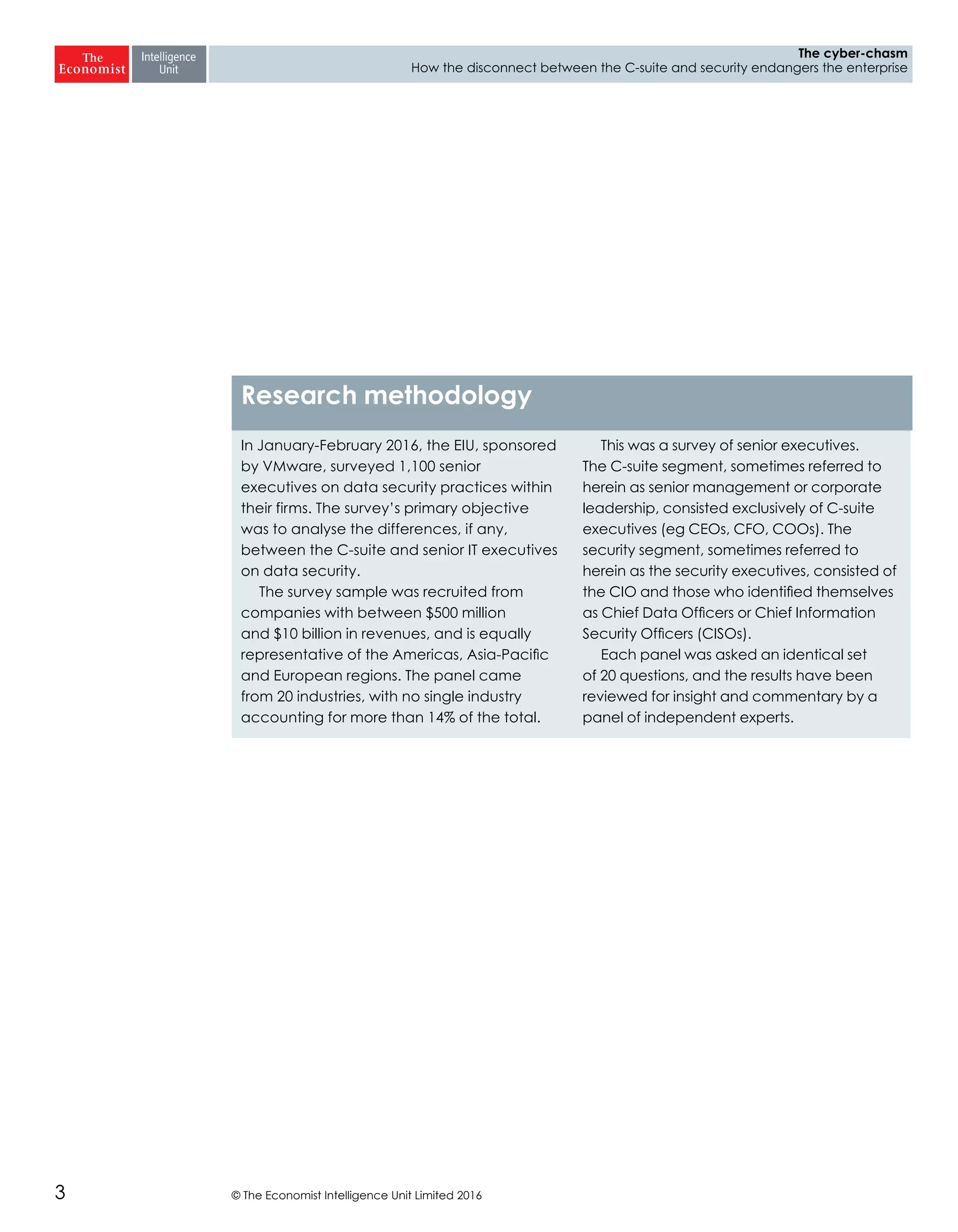 © The Economist Intelligence Unit Limited 20163
The cyber-chasm
How the disconnect between the C-suite and security endangers the enterprise
In January-February 2016, the EIU, sponsored
by VMware, surveyed 1,100 senior
executives on data security practices within
their firms. The survey’s primary objective
was to analyse the differences, if any,
between the C-suite and senior IT executives
on data security.
The survey sample was recruited from
companies with between $500 million
and $10 billion in revenues, and is equally
representative of the Americas, Asia-Pacific
and European regions. The panel came
from 20 industries, with no single industry
accounting for more than 14% of the total.
This was a survey of senior executives.
The C-suite segment, sometimes referred to
herein as senior management or corporate
leadership, consisted exclusively of C-suite
executives (eg CEOs, CFO, COOs). The
security segment, sometimes referred to
herein as the security executives, consisted of
the CIO and those who identified themselves
as Chief Data Officers or Chief Information
Security Officers (CISOs).
Each panel was asked an identical set
of 20 questions, and the results have been
reviewed for insight and commentary by a
panel of independent experts.
Research methodology
 