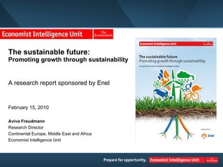 The sustainable future:  Promoting growth through sustainability A research report sponsored by Enel February 15, 2010 Aviva Freudmann Research Director Continental Europe, Middle East and Africa Economist Intelligence Unit 