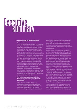 Executive
summary
•	 Evidence-based HR still at embryonic,
pioneering stage
	 There is a strong sense from both the executive
survey and one-to-one interviews that evidence-
based HR – which we define as using the best
available evidence to support people-related
decision-making – has yet to gain momentum.
Major companies tell us that their work in this
field has been under way for only a short time. “It
is only during the last two to three years that we
have been able to produce datasets that stand
up,” says James Stringer, Information Services
Director at Unilever. “Up until two years ago, it
was a tricky job to assemble information that
would allow you to do sophisticated analytics,”
agrees Iain McKendrick, Director of HR Strategy
Planning and Analytics at AstraZeneca.
	 Meanwhile, business school professors we
interviewed emphasize that the evidence being
used is far from comprehensive.They claim that
companies still too often overlook a vast archive
of academic research on HR.
•	 The progress of evidence-based HR is
hampered by a negative perception of the
HR function
	 Although more than half of all survey
respondents (55 percent) remain skeptical
about the potential of evidence-based HR to
make a real difference to the HR function,
the overwhelming majority of these skeptical
executives (82 percent) plan to increase their
use of Big Data and advanced analytics in the
short term.We can deduce from these two
findings that the obstacles to the successful
implementation of these tools are considered to
be substantial.
	 One stumbling block may be the credibility
of the HR function. Less than half of non-HR
executives (49 percent) agree that HR leaders
are able to demonstrate tangible correlations
between people management initiatives
and business outcomes. In other words, the
skepticism is not about big data but about
HR practitioners’ ability to use it effectively.
However, there is certainly hope that this
obstacle can be overcome, as more broadly
85 percent of all respondents do agree that the
HR function contributes strongly to enterprise
goals. Moreover, the proportion of respondents
who say their organization’s HR function
“excels” at providing insightful and predictive
analytics increased from 15 percent – in a 2012
EIU survey sponsored by KPMG – to 23 percent
in 2014. Over the same period, the proportion
who say the function excels at measurably
proving the value of HR to the business rose
from 17 percent to 25 percent.
	 There may be concern that the HR function
does not have enough of the right people in
place for this new era. About 30 percent of all
survey respondents rate lack of skills, resources
Evidence-based HR: The bridge between your people and delivering business strategy8
 