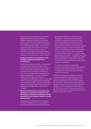 and experience with analytics as the second
biggest obstacle to the use of evidence in
people management, behind only corporate
culture. “We need more mathematicians and
data modellers,” says Per Scott,Vice President
of Human Resources at RBC. “These are not
typical HR people.We also need our existing
HR people to become more numerically
proficient and be able to explain data insights,
to communicate the business relevance of our
findings in a compelling way to senior leaders.”
•	 Evidence threatens the established order,
inevitably triggering resistance as a
consequence
	 Those without these new skills, or the potential
to acquire them, may fear that the move to
evidence-based HR will leave them stranded
in their career. But several interviewees have
pointed out that the transition will also give
rise to a more fundamental threat to personal
status and reputation. “The rise of evidence
undermines the magic wand school of
management we have been in thrall to,” says Rob
Briner, Professor of Organizational Psychology
at the University of Bath. “But many high-status
careers, and the associated financial rewards,
depend on the image of the miracle worker
manager.”
•	 Whatever the obstacles, and whatever the
resistance, the growth of evidence-based
HR will gain momentum; companies and HR
practitioners must respond urgently to avoid
losing ground
	 Several factors will help ensure the progress
of evidence-based HR. Our survey reveals a
commitment to the increased use of Big Data
and advanced analytics in HR over the next
three years. A new breed of HR practitioner,
schooled in analyzing and interpreting data,
will slowly emerge as a consequence of this
commitment. However, in the words of Paul
Sparrow, Director of the Centre for Performance-
Led HR at Lancaster University Management
School, “The real boost comes when evidence
is not just used to solve or react to problems
such as employee turnover, but makes a major
positive business impact.” As detailed later in the
report, Professor Sparrow’s department worked
with McDonald’s to create such an impact by
clearly demonstrating the financial value of older
workers in restaurants.
	 The sight of competitors registering a
commercial advantage from an evidence-based
finding is sure to elicit a significant reaction
throughout the marketplace, intensifying the
quest for similar wins.
Noteworthy business successes from the use
of evidence-based HR, establishing clear links
between aspects of people management and
revenue, are already emerging.To stay ahead of
the competition, HR directors need to obtain the
necessary commitment from company decision-
makers to invest in changing the skill profile of
the HR function, so that it can boast a potentially
powerful combination of analytical acumen and the
always-crucial human insight.
Evidence-based HR: The bridge between your people and delivering business strategy 9
 