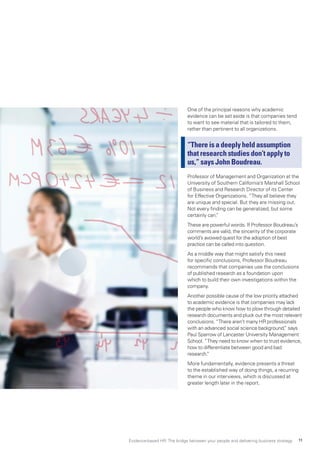 One of the principal reasons why academic
evidence can be set aside is that companies tend
to want to see material that is tailored to them,
rather than pertinent to all organizations.
“There is a deeply held assumption
that research studies don’t apply to
us,” says John Boudreau.
Professor of Management and Organization at the
University of Southern California’s Marshall School
of Business and Research Director of its Center
for Effective Organizations. “They all believe they
are unique and special. But they are missing out.
Not every finding can be generalized, but some
certainly can.”
These are powerful words. If Professor Boudreau’s
comments are valid, the sincerity of the corporate
world’s avowed quest for the adoption of best
practice can be called into question.
As a middle way that might satisfy this need
for specific conclusions, Professor Boudreau
recommends that companies use the conclusions
of published research as a foundation upon
which to build their own investigations within the
company.
Another possible cause of the low priority attached
to academic evidence is that companies may lack
the people who know how to plow through detailed
research documents and pluck out the most relevant
conclusions. “There aren’t many HR professionals
with an advanced social science background,” says
Paul Sparrow of Lancaster University Management
School. “They need to know when to trust evidence,
how to differentiate between good and bad
research.”
More fundamentally, evidence presents a threat
to the established way of doing things, a recurring
theme in our interviews, which is discussed at
greater length later in the report.
Evidence-based HR: The bridge between your people and delivering business strategy 11
 