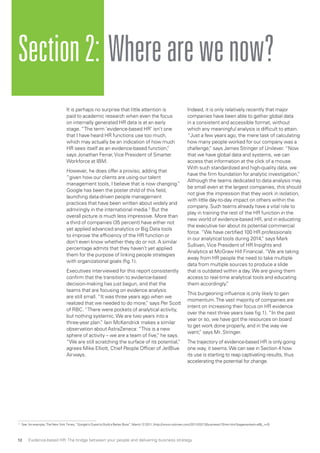 It is perhaps no surprise that little attention is
paid to academic research when even the focus
on internally generated HR data is at an early
stage. “The term ’evidence-based HR’ isn’t one
that I have heard HR functions use too much,
which may actually be an indication of how much
HR sees itself as an evidence-based function,”
says Jonathan Ferrar,Vice President of Smarter
Workforce at IBM.
However, he does offer a proviso, adding that
“given how our clients are using our talent
management tools, I believe that is now changing.”
Google has been the poster child of this field,
launching data-driven people management
practices that have been written about widely and
admiringly in the international media.2
But the
overall picture is much less impressive. More than
a third of companies (35 percent) have either not
yet applied advanced analytics or Big Data tools
to improve the efficiency of the HR function or
don’t even know whether they do or not. A similar
percentage admits that they haven’t yet applied
them for the purpose of linking people strategies
with organizational goals (fig.1).
Executives interviewed for this report consistently
confirm that the transition to evidence-based
decision-making has just begun, and that the
teams that are focusing on evidence analysis
are still small. “It was three years ago when we
realized that we needed to do more,” says Per Scott
of RBC. “There were pockets of analytical activity,
but nothing systemic.We are two years into a
three-year plan.” Iain McKendrick makes a similar
observation about AstraZeneca: “This is a new
sphere of activity – we are a team of five,” he says.
“We are still scratching the surface of its potential,”
agrees Mike Elliott, Chief People Officer of JetBlue
Airways.
Indeed, it is only relatively recently that major
companies have been able to gather global data
in a consistent and accessible format, without
which any meaningful analysis is difficult to attain.
“Just a few years ago, the mere task of calculating
how many people worked for our company was a
challenge,” says James Stringer of Unilever. “Now
that we have global data and systems, we can
access that information at the click of a mouse.
With such standardized and high-quality data, we
have the firm foundation for analytic investigation.”
Although the teams dedicated to data analysis may
be small even at the largest companies, this should
not give the impression that they work in isolation,
with little day-to-day impact on others within the
company. Such teams already have a vital role to
play in training the rest of the HR function in the
new world of evidence-based HR, and in educating
the executive tier about its potential commercial
force. “We have certified 100 HR professionals
in our analytical tools during 2014,” says Mark
Sullivan,Vice President of HR Insights and
Analytics at McGraw Hill Financial. “We are taking
away from HR people the need to take multiple
data from multiple sources to produce a slide
that is outdated within a day.We are giving them
access to real-time analytical tools and educating
them accordingly.”
This burgeoning influence is only likely to gain
momentum.The vast majority of companies are
intent on increasing their focus on HR evidence
over the next three years (see fig.1). “In the past
year or so, we have got the resources on board
to get work done properly, and in the way we
want,” says Mr. Stringer.
The trajectory of evidence-based HR is only going
one way, it seems.We can see in Section 4 how
its use is starting to reap captivating results, thus
accelerating the potential for change.
Section2: Wherearewenow?
2 
See, for example, The New York Times, “Google’s Quest to Build a Better Boss”, March 12 2011, (http://www.nytimes.com/2011/03/13/business/13hire.html?pagewanted=all_r=0)
Evidence-based HR: The bridge between your people and delivering business strategy12
 