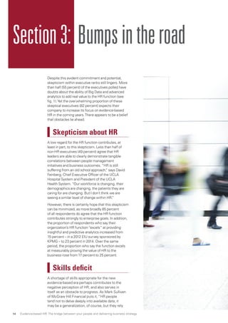 Section3: Bumpsintheroad
Despite this evident commitment and potential,
skepticism within executive ranks still lingers. More
than half (55 percent) of the executives polled have
doubts about the ability of Big Data and advanced
analytics to add real value to the HR function (see
fig. 1).Yet the overwhelming proportion of these
skeptical executives (82 percent) expects their
company to increase its focus on evidence-based
HR in the coming years.There appears to be a belief
that obstacles lie ahead.
Skepticism about HR
A low regard for the HR function contributes, at
least in part, to this skepticism. Less than half of
non-HR executives (49 percent) agree that HR
leaders are able to clearly demonstrate tangible
correlations between people management
initiatives and business outcomes. “HR is still
suffering from an old school approach,” says David
Feinberg, Chief Executive Officer of the UCLA
Hospital System and President of the UCLA
Health System. “Our workforce is changing, their
demographics are changing, the patients they are
caring for are changing. But I don’t think we are
seeing a similar level of change within HR.”
However, there is certainly hope that this skepticism
can be minimized, as more broadly 85 percent
of all respondents do agree that the HR function
contributes strongly to enterprise goals. In addition,
the proportion of respondents who say their
organization’s HR function “excels” at providing
insightful and predictive analytics increased from
15 percent – in a 2012 EIU survey sponsored by
KPMG – to 23 percent in 2014. Over the same
period, the proportion who say the function excels
at measurably proving the value of HR to the
business rose from 17 percent to 25 percent.
Skills deficit
A shortage of skills appropriate for the new
evidence-based era perhaps contributes to the
negative perception of HR, and also serves in
itself as an obstacle to progress. As Mark Sullivan
of McGraw Hill Financial puts it, “HR people
tend not to delve deeply into available data; it
may be a generalization, of course, but they rely
Evidence-based HR: The bridge between your people and delivering business strategy14
 