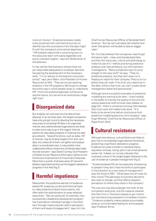 more on intuition.” Analytical prowess needs
to be combined with commercial acumen to
identify how the conclusions from the data might
fit with the company’s commercial objectives.
“HR analysts need to tell a convincing story to
the executive team with easily digestible and
action-oriented insights,” says Iain McKendrick of
AstraZeneca.
It may well be that business schools have not
yet responded adequately to employer demand,
hampering the development of the necessary
skills. “I’m an advisor to the board at a business
school,” says Jenn Mann,Vice President of Human
Resources at SAS. “They are not yet teaching
analytics in the HR programs.We’ve got to change
the entire way in which people study or understand
HR. I think the analytical approach will become
second nature, but we are at an evolutionary stage
right now.”
Disorganized data
But analysts can only examine the data at their
disposal. If, as we have seen, the largest companies
have only just got round to devoting the necessary
resources to compiling HR data in an organized
manner, less well-endowed organizations are likely
to have some way to go in this regard. Internal
politics can also delay progress in finalizing the data
groundwork.“Several functions, such as sales, HR
or finance, may be finding insights from their own
data, but unless all of them can gather and analyze
data in a coordinated way, it may prohibit more
collaborative efforts where the combined data holds
the real answers” says David Crumley,Vice President
of Global Human Resource Information Systems and
Continuous Improvement at Coca-Cola Enterprises.
More than a quarter of all executives (27 percent)
believe organizational silos are the biggest obstacle to
progress in this field (fig.2)
Harmful impatience
Meanwhile, the predictive element of evidence-
based HR, analyzing current and historical facts
to make predictions about future events, still
often lacks the sophistication to sway skeptical
executives. “We can easily tell, for example, how
successfully a leadership development program
has improved an individual manager in the short
term through measuring their team’s perception
of them and levels of engagement,” says Jim Link,
Chief Human Resources Officer at Randstad North
America. “But we can’t yet easily tell whether and
when that person will be able to take on bigger
roles.”
Mr. Crumley believes that companies need to get
the basics right – clean and standardized data,
and then the resources, culture and technology to
make full use of it – before prioritizing predictive
analytics over less ambitious, but still important,
investigations. “Many companies want to jump
straight to the sexy stuff,” he says. “They try
predictive analytics, but they can’t even run a
headcount report for their company.They try to run
before they can walk. First of all, you need trust in
the data; without that trust, you can’t create senior
management belief and sponsorship.”
Although some successful examples of predictive
modelling are starting to be seen – most notably,
in the battle to improve the quality of recruits and
reduce expensive staff turnover (see sidebar on
page 22) – there is consensus among interviewees
that much work still needs to be done. “It is
likely to be some time before conclusions from
predictive modelling become commonplace,” says
Hugh Mitchell, Chief Human Resources Officer of
Royal Dutch Shell.
Cultural resistance
Although less obvious, cultural factors are likely to
give rise to considerable organizational resistance,
presenting a significant obstacle to progress.
Evidence can pose a threat to individual status,
reputation and pay; acting upon it can entail personal
career risk. Indeed, our survey indicates that
corporate culture is the single largest obstacle to the
use of evidence in people management (fig.2).
“Evidence-based HR can be especially threatening
to people if they don’t have the skills to participate
in the transition to a new style of management,”
says Per Scott of RBC. “What does this all mean for
their future?The pathways to business decisions
also start to change, and that affects people’s
perception of where they stand in the company.”
The new era may also endanger the myth of the
omnipotent executive, and the massive rewards
that flow from it. Decisions based on gut instinct
are now becoming exposed to immediate criticism.
“Evidence suddenly makes people accountable,
quite an uncomfortable feeling for some people,”
says Professor Briner.
Evidence-based HR: The bridge between your people and delivering business strategy16
 
