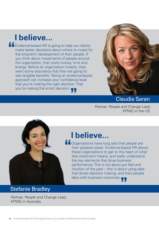 I believe...
Evidence-based HR is going to help our clients
make better decisions about where to invest for
the long-term development of their people. If
you think about movements of people around
the organization, that costs money, time and
energy. Before an organization invests, they
want some assurance that they are going to
see tangible benefits.Taking an evidence-based
approach can increase your confidence level
that you’re making the right decision.That
you’re making the smart decision.
I believe...
Organizations have long said that people are
their greatest asset. Evidence-based HR allows
these organizations to get to the heart of what
that statement means, and really understand
the key elements that drive business
performance.This is not about gut feel and
intuition of the past – this is about using data
that drives decision making, and links people
data with business outcomes.
Partner, People and Change Lead,
KPMG in Australia
Claudia Saran
Partner, People and Change Lead,
KPMG in the US
Stefanie Bradley
Evidence-based HR: The bridge between your people and delivering business strategy18
 